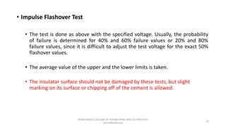• Impulse Flashover Test
• The test is done as above with the specified voltage. Usually, the probability
of failure is determined for 40% and 60% failure values or 20% and 80%
failure values, since it is difficult to adjust the test voltage for the exact 50%
flashover values.
• The average value of the upper and the lower limits is taken.
• The insulator surface should not be damaged by these tests, but slight
marking on its surface or chipping off of the cement is allowed.
16
KONGUNADU COLLEGE OF ENGINEERING AND TECHNOLOGY
(AUTONOMOUS)
 