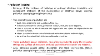 • Pollution Testing
• Because of the problem of pollution of outdoor electrical insulation and
consequent problems of the maintenance of electrical power systems,
pollution testing is gaining importance
• The normal types of pollution are
• dust, micro-organisms, bird secretions, flies, etc.,
• industrial pollution like smoke, petroleum vapours, dust, and other deposits,
• coastal pollution in which corrosive and hygroscopic salt layers are deposited on the
insulator surfaces,
• desert pollution in which sand storms cause deposition of sand and dust layers,
• ice and fog deposits at high altitudes and in polar countries.
• These pollutions cause corrosion, non-uniform gradients along the insulator
strings and surface of insulators and also cause deterioration of the material.
• Also, pollution causes partial discharges and radio interference. Hence,
pollution testing is important for extra high voltage systems.
17
KONGUNADU COLLEGE OF ENGINEERING AND TECHNOLOGY
(AUTONOMOUS)
 