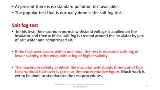 • At present there is no standard pollution test available.
• The popular test that is normally done is the salt fog test.
Salt fog test
• In this test, the maximum normal withstand voltage is applied on the
insulator and then artificial salt fog is created around the insulator by jets
of salt water and compressed air.
• If the flashover occurs within one hour, the test is repeated with fog of
lower salinity, otherwise, with a fog of higher salinity.
• The maximum salinity at which the insulator withstands three out of four
tests without flashover is taken as the representative figure. Much work is
yet to be done to standardize the test procedures.
18
KONGUNADU COLLEGE OF ENGINEERING AND TECHNOLOGY
(AUTONOMOUS)
 