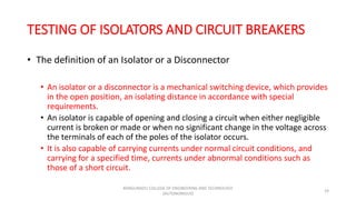 TESTING OF ISOLATORS AND CIRCUIT BREAKERS
• The definition of an Isolator or a Disconnector
• An isolator or a disconnector is a mechanical switching device, which provides
in the open position, an isolating distance in accordance with special
requirements.
• An isolator is capable of opening and closing a circuit when either negligible
current is broken or made or when no significant change in the voltage across
the terminals of each of the poles of the isolator occurs.
• It is also capable of carrying currents under normal circuit conditions, and
carrying for a specified time, currents under abnormal conditions such as
those of a short circuit.
19
KONGUNADU COLLEGE OF ENGINEERING AND TECHNOLOGY
(AUTONOMOUS)
 