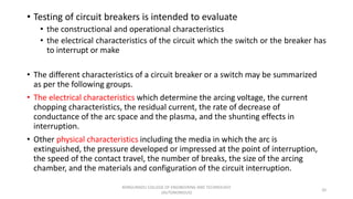 • Testing of circuit breakers is intended to evaluate
• the constructional and operational characteristics
• the electrical characteristics of the circuit which the switch or the breaker has
to interrupt or make
• The different characteristics of a circuit breaker or a switch may be summarized
as per the following groups.
• The electrical characteristics which determine the arcing voltage, the current
chopping characteristics, the residual current, the rate of decrease of
conductance of the arc space and the plasma, and the shunting effects in
interruption.
• Other physical characteristics including the media in which the arc is
extinguished, the pressure developed or impressed at the point of interruption,
the speed of the contact travel, the number of breaks, the size of the arcing
chamber, and the materials and configuration of the circuit interruption.
20
KONGUNADU COLLEGE OF ENGINEERING AND TECHNOLOGY
(AUTONOMOUS)
 