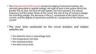 • The characteristics of the circuit include the degree of electrical loading, the
normally generated or applied voltage, the type of fault in the system which the
breaker has to clear, the time of interruption, the time constant, the natural
frequency and the power factor of the circuit, the rate of rise of recovery voltage,
the restriking voltage, the decrease in the a.c. component of the short circuit
current, and the degree of asymmetry and the d.c. component of the short circuit
current
• The main tests conducted on the circuit breakers and isolator
switches are
• the dielectric tests or overvoltage tests
• the temperature rise tests
• the mechanical tests
• the short circuit tests
21
KONGUNADU COLLEGE OF ENGINEERING AND TECHNOLOGY
(AUTONOMOUS)
 