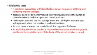 • Dielectric tests
• It consist of overvoltage withstand tests of power frequency, lightning and
switching impulse voltages.
• Tests are done for both internal and external insulation with the switch or
circuit breaker in both the open and closed positions.
• In the open position, the test voltage levels are 15% higher than the test
voltages used when the breaker is in closed position.
• As such there is always the possibility of line to ground flashover.
• To avoid this, the circuit breaker is mounted on insulators above the ground,
and hence the insulation level of the body of the circuit breaker is raised
22
KONGUNADU COLLEGE OF ENGINEERING AND TECHNOLOGY
(AUTONOMOUS)
 