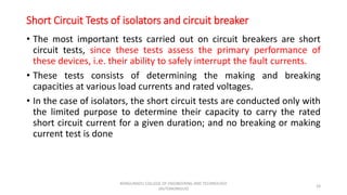 Short Circuit Tests of isolators and circuit breaker
• The most important tests carried out on circuit breakers are short
circuit tests, since these tests assess the primary performance of
these devices, i.e. their ability to safely interrupt the fault currents.
• These tests consists of determining the making and breaking
capacities at various load currents and rated voltages.
• In the case of isolators, the short circuit tests are conducted only with
the limited purpose to determine their capacity to carry the rated
short circuit current for a given duration; and no breaking or making
current test is done
24
KONGUNADU COLLEGE OF ENGINEERING AND TECHNOLOGY
(AUTONOMOUS)
 