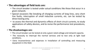 • The advantages of field tests are:
• The circuit breaker is tested under actual conditions like those that occur in a
given network.
• Special occasions like breaking of charging currents of long lines, very short
line faults, interruption of small inductive currents, etc. can be tested by
direct testing only.
• to assess the thermal and dynamics effects of short circuit currents, to study
applications of safety devices, and to revise the performance test procedures,
etc.
• The disadvantages are:
• The circuit breaker can be tested at only a given rated voltage and network capacity.
• The necessity to interrupt the normal services and to test only at light load
conditions.
• Extra inconvenience and expenses in installation of controlling and measuring
equipment in the Held.
26
KONGUNADU COLLEGE OF ENGINEERING AND TECHNOLOGY
(AUTONOMOUS)
 