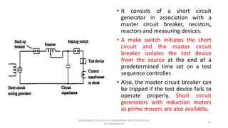 • It consists of a short circuit
generator in association with a
master circuit breaker, resistors,
reactors and measuring devices.
• A make switch initiates the short
circuit and the master circuit
breaker isolates the test device
from the source at the end of a
predetermined time set on a test
sequence controller.
• Also, the master circuit breaker can
be tripped if the test device fails to
operate properly. Short circuit
generators with induction motors
as prime movers are also available.
28
KONGUNADU COLLEGE OF ENGINEERING AND TECHNOLOGY
(AUTONOMOUS)
 