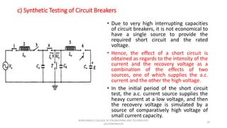c) Synthetic Testing of Circuit Breakers
• Due to very high interrupting capacities
of circuit breakers, it is not economical to
have a single source to provide the
required short circuit and the rated
voltage.
• Hence, the effect of a short circuit is
obtained as regards to the intensity of the
current and the recovery voltage as a
combination of the effects of two
sources, one of which supplies the a.c.
current and the other the high voltage.
• In the initial period of the short circuit
test, the a.c. current source supplies the
heavy current at a low voltage, and then
the recovery voltage is simulated by a
source of comparatively high voltage of
small current capacity.
29
KONGUNADU COLLEGE OF ENGINEERING AND TECHNOLOGY
(AUTONOMOUS)
 