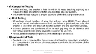 • d) Composite Testing
• In this method, the breaker is first tested for its rated breaking capacity at a
reduced voltage and afterwards for rated voltage at a low current.
• This method does not give a proper estimate of the breaker performance.
• e) Unit Testing
• When large circuit breakers of very high voltage rating (220 k V and above)
are to be tested and where more than one break is provided per pole, the
breaker is tested for one break at its rated current and the estimated voltage.
• In actual practice, the conditions of arc in each gap may not be identical and
the voltage distribution along several breaks may be uneven.
• Hence, certain uncertainty prevails in the testing of one break.
• f)Asymmetrical Tests
• One test cycle is repeated for the asymmetrical breaking capacity in which the
d.c. component at the instant of contact separation is not less than 50% of the
a.c. component.
32
KONGUNADU COLLEGE OF ENGINEERING AND TECHNOLOGY
(AUTONOMOUS)
 