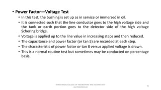 • Power Factor—Voltage Test
• In this test, the bushing is set up as in service or immersed in oil.
• It is connected such that the line conductor goes to the high voltage side and
the tank or earth portion goes to the detector side of the high voltage
Schering bridge.
• Voltage is applied up to the line value in increasing steps and then reduced.
• The capacitance and power factor (or tan 5) are recorded at each step.
• The characteristic of power factor or tan 8 versus applied voltage is drawn.
• This is a normal routine test but sometimes may be conducted on percentage
basis.
36
KONGUNADU COLLEGE OF ENGINEERING AND TECHNOLOGY
(AUTONOMOUS)
 