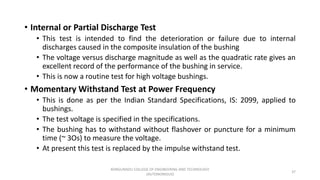 • Internal or Partial Discharge Test
• This test is intended to find the deterioration or failure due to internal
discharges caused in the composite insulation of the bushing
• The voltage versus discharge magnitude as well as the quadratic rate gives an
excellent record of the performance of the bushing in service.
• This is now a routine test for high voltage bushings.
• Momentary Withstand Test at Power Frequency
• This is done as per the Indian Standard Specifications, IS: 2099, applied to
bushings.
• The test voltage is specified in the specifications.
• The bushing has to withstand without flashover or puncture for a minimum
time (~ 3Os) to measure the voltage.
• At present this test is replaced by the impulse withstand test.
37
KONGUNADU COLLEGE OF ENGINEERING AND TECHNOLOGY
(AUTONOMOUS)
 