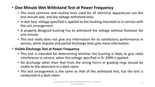 • One Minute Wet Withstand Test at Power Frequency
• The most common and routine tests used for all electrical apparatuses are the
one minute wet, and dry voltage withstand tests.
• In wet test, voltage specified is applied to the bushing mounted as in service with
the rain arrangement.
• A properly designed bushing has to withstand the voltage without flashover for
one minute.
• This test really does not give any information for its satisfactory performance in
service, while impulse and partial discharge tests give more information.
• Visible Discharge Test at Power Frequency
• This test is intended for determining whether the bushing is likely to give radio
interference in service, when the voltage specified in IS: 2099 is applied.
• No discharge other than that from the arcing horns or grading rings should be
visible to the observers in a dark room.
• The test arrangement is the same as that of the withstand test, but the test is
conducted in a dark room.
38
KONGUNADU COLLEGE OF ENGINEERING AND TECHNOLOGY
(AUTONOMOUS)
 