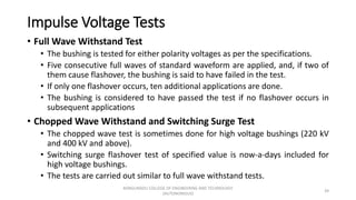 Impulse Voltage Tests
• Full Wave Withstand Test
• The bushing is tested for either polarity voltages as per the specifications.
• Five consecutive full waves of standard waveform are applied, and, if two of
them cause flashover, the bushing is said to have failed in the test.
• If only one flashover occurs, ten additional applications are done.
• The bushing is considered to have passed the test if no flashover occurs in
subsequent applications
• Chopped Wave Withstand and Switching Surge Test
• The chopped wave test is sometimes done for high voltage bushings (220 kV
and 400 kV and above).
• Switching surge flashover test of specified value is now-a-days included for
high voltage bushings.
• The tests are carried out similar to full wave withstand tests.
39
KONGUNADU COLLEGE OF ENGINEERING AND TECHNOLOGY
(AUTONOMOUS)
 