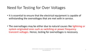 Need for Testing for Over Voltages
• It is essential to ensure that the electrical equipment is capable of
withstanding the overvoltages that are met with in service.
• The overvoltages may be either due to natural causes like lightning or
system originated ones such as switching or power frequency
transient voltages. Hence, testing for overvoltages is necessary.
4
KONGUNADU COLLEGE OF ENGINEERING AND TECHNOLOGY
(AUTONOMOUS)
 