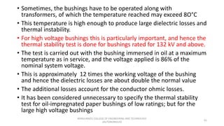 • Sometimes, the bushings have to be operated along with
transformers, of which the temperature reached may exceed 8O°C
• This temperature is high enough to produce large dielectric losses and
thermal instability.
• For high voltage bushings this is particularly important, and hence the
thermal stability test is done for bushings rated for 132 kV and above.
• The test is carried out with the bushing immersed in oil at a maximum
temperature as in service, and the voltage applied is 86% of the
nominal system voltage.
• This is approximately 12 times the working voltage of the bushing
and hence the dielectric losses are about double the normal value
• The additional losses account for the conductor ohmic losses.
• It has been considered unnecessary to specify the thermal stability
test for oil-impregnated paper bushings of low ratings; but for the
large high voltage bushings
41
KONGUNADU COLLEGE OF ENGINEERING AND TECHNOLOGY
(AUTONOMOUS)
 