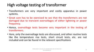 High voltage testing of transformer
• Transformers are very important and costly apparatus in power
systems.
• Great care has to be exercised to see that the transformers are not
damaged due to transient overvoltages of either lightning or power
frequency.
• Hence, overvoltage tests become very important in the testing of
transformers.
• Here, only the overvoltage tests are discussed, and other routine tests
like the temperature rise tests, short circuit tests, etc. are not
included and can be found in the relevent specifications
42
KONGUNADU COLLEGE OF ENGINEERING AND TECHNOLOGY
(AUTONOMOUS)
 
