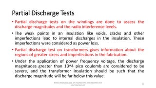 Partial Discharge Tests
• Partial discharge tests on the windings are done to assess the
discharge magnitudes and the radio interference levels.
• The weak points in an insulation like voids, cracks and other
imperfections lead to internal discharges in the insulation. These
imperfections were considered as power loss.
• Partial discharge test on transformers gives information about the
regions of greater stress and imperfections in the fabrication.
• Under the application of power frequency voltage, the discharge
magnitudes greater than 10^4 pico coulomb are considered to be
severe, and the transformer insulation should be such that the
discharge magnitude will be far below this value.
45
KONGUNADU COLLEGE OF ENGINEERING AND TECHNOLOGY
(AUTONOMOUS)
 