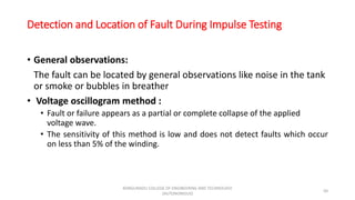 Detection and Location of Fault During Impulse Testing
• General observations:
The fault can be located by general observations like noise in the tank
or smoke or bubbles in breather
• Voltage oscillogram method :
• Fault or failure appears as a partial or complete collapse of the applied
voltage wave.
• The sensitivity of this method is low and does not detect faults which occur
on less than 5% of the winding.
50
KONGUNADU COLLEGE OF ENGINEERING AND TECHNOLOGY
(AUTONOMOUS)
 