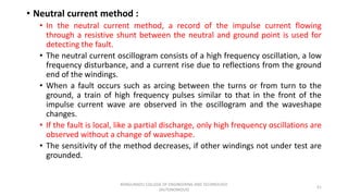 • Neutral current method :
• In the neutral current method, a record of the impulse current flowing
through a resistive shunt between the neutral and ground point is used for
detecting the fault.
• The neutral current oscillogram consists of a high frequency oscillation, a low
frequency disturbance, and a current rise due to reflections from the ground
end of the windings.
• When a fault occurs such as arcing between the turns or from turn to the
ground, a train of high frequency pulses similar to that in the front of the
impulse current wave are observed in the oscillogram and the waveshape
changes.
• If the fault is local, like a partial discharge, only high frequency oscillations are
observed without a change of waveshape.
• The sensitivity of the method decreases, if other windings not under test are
grounded.
51
KONGUNADU COLLEGE OF ENGINEERING AND TECHNOLOGY
(AUTONOMOUS)
 
