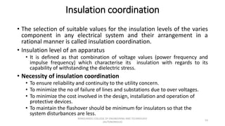 Insulation coordination
• The selection of suitable values for the insulation levels of the varies
component in any electrical system and their arrangement in a
rational manner is called insulation coordination.
• Insulation level of an apparatus
• It is defined as that combination of voltage values (power frequency and
impulse frequency) which characterise its insulation with regards to its
capability of withstanding the dielectric stress.
• Necessity of insulation coordination
• To ensure reliability and continuity to the utility concern.
• To minimize the no of failure of lines and substations due to over voltages.
• To minimize the cost involved in the design, installation and operation of
protective devices.
• To maintain the flashover should be minimum for insulators so that the
system disturbances are less.
53
KONGUNADU COLLEGE OF ENGINEERING AND TECHNOLOGY
(AUTONOMOUS)
 