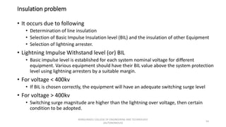 Insulation problem
• It occurs due to following
• Determination of line insulation
• Selection of Basic Impulse Insulation level (BIL) and the insulation of other Equipment
• Selection of lightning arrester.
• Lightning Impulse Withstand level (or) BIL
• Basic impulse level is established for each system nominal voltage for different
equipment. Various equipment should have their BIL value above the system protection
level using lightning arresters by a suitable margin.
• For voltage < 400kv
• If BIL is chosen correctly, the equipment will have an adequate switching surge level
• For voltage > 400kv
• Switching surge magnitude are higher than the lightning over voltage, then certain
condition to be adopted.
54
KONGUNADU COLLEGE OF ENGINEERING AND TECHNOLOGY
(AUTONOMOUS)
 