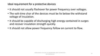 Ideal requirement for a protective devices
• It should not usually flashover for power frequency over voltages.
• The volt-time char of the devices must be lie below the withstand
voltage of insulation.
• It should be capable of discharging high energy contained in surges
and recover insulation strength quickly.
• It should not allow power frequency follow on current to flow.
55
KONGUNADU COLLEGE OF ENGINEERING AND TECHNOLOGY
(AUTONOMOUS)
 