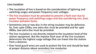 Line insulation
• The insulation of line is based on the consideration of lightning and
switching surges and power frequency over voltages.
• The line insulation must be provided to prevent a flash over due to
power frequency and switching surges and also considering rain, dust,
insulator pollution factor.
• Sometimes one or two disc in the string insulator may be defective.
So, lines upto 220kv, one extra disc must be provided and for upto
400kv, two extra disc must be provided.
• The line insulation is not directly related to the insulation level of the
station equipment. But the impulse flash over of the line insulators
determines the highest surge voltage that can travel into the station
from a distance.
• Over head guard wires are used to protect the line and should be kept
at proper distance above secondary line conductor.
57
KONGUNADU COLLEGE OF ENGINEERING AND TECHNOLOGY
(AUTONOMOUS)
 