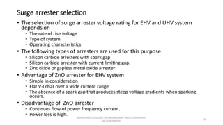 Surge arrester selection
• The selection of surge arrester voltage rating for EHV and UHV system
depends on
• The rate of rise voltage
• Type of system
• Operating characteristics
• The following types of arresters are used for this purpose
• Silicon carbide arresters with spark gap
• Silicon carbide arrester with current limiting gap.
• Zinc oxide or gapless metal oxide arrester
• Advantage of ZnO arrester for EHV system
• Simple in consideration
• Flat V-I char over a wide current range
• The absence of a spark gap that produces steep voltage gradients when sparking
occurs.
• Disadvantage of ZnO arrester
• Continues flow of power frequency current.
• Power loss is high.
58
KONGUNADU COLLEGE OF ENGINEERING AND TECHNOLOGY
(AUTONOMOUS)
 