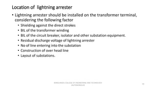 Location of lightning arrester
• Lightning arrester should be installed on the transformer terminal,
considering the following factor
• Shielding against the direct strokes
• BIL of the transformer winding
• BIL of the circuit breaker, isolator and other substation equipment.
• Residual discharge voltage of lightning arrester
• No of line entering into the substation
• Construction of over head line
• Layout of substations.
59
KONGUNADU COLLEGE OF ENGINEERING AND TECHNOLOGY
(AUTONOMOUS)
 