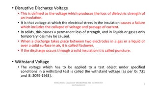 • Disruptive Discharge Voltage
• This is defined as the voltage which produces the loss of dielectric strength of
an insulation.
• It is that voltage at which the electrical stress in the insulation causes a failure
which includes the collapse of voltage and passage of current.
• In solids, this causes a permanent loss of strength, and in liquids or gases only
temporary loss may be caused.
• When a discharge takes place between two electrodes in a gas or a liquid or
over a solid surface in air, it is called flashover.
• If the discharge occurs through a solid insulation it is called puncture.
• Withstand Voltage
• The voltage which has to be applied to a test object under specified
conditions in a withstand test is called the withstand voltage [as per IS: 731
and IS: 2099-1963].
6
KONGUNADU COLLEGE OF ENGINEERING AND TECHNOLOGY
(AUTONOMOUS)
 