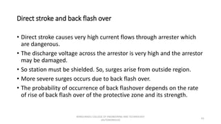 Direct stroke and back flash over
• Direct stroke causes very high current flows through arrester which
are dangerous.
• The discharge voltage across the arrestor is very high and the arrestor
may be damaged.
• So station must be shielded. So, surges arise from outside region.
• More severe surges occurs due to back flash over.
• The probability of occurrence of back flashover depends on the rate
of rise of back flash over of the protective zone and its strength.
61
KONGUNADU COLLEGE OF ENGINEERING AND TECHNOLOGY
(AUTONOMOUS)
 