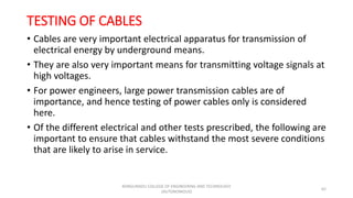 TESTING OF CABLES
• Cables are very important electrical apparatus for transmission of
electrical energy by underground means.
• They are also very important means for transmitting voltage signals at
high voltages.
• For power engineers, large power transmission cables are of
importance, and hence testing of power cables only is considered
here.
• Of the different electrical and other tests prescribed, the following are
important to ensure that cables withstand the most severe conditions
that are likely to arise in service.
62
KONGUNADU COLLEGE OF ENGINEERING AND TECHNOLOGY
(AUTONOMOUS)
 