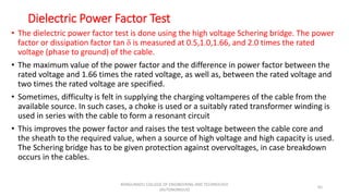 Dielectric Power Factor Test
• The dielectric power factor test is done using the high voltage Schering bridge. The power
factor or dissipation factor tan δ is measured at 0.5,1.0,1.66, and 2.0 times the rated
voltage (phase to ground) of the cable.
• The maximum value of the power factor and the difference in power factor between the
rated voltage and 1.66 times the rated voltage, as well as, between the rated voltage and
two times the rated voltage are specified.
• Sometimes, difficulty is felt in supplying the charging voltamperes of the cable from the
available source. In such cases, a choke is used or a suitably rated transformer winding is
used in series with the cable to form a resonant circuit
• This improves the power factor and raises the test voltage between the cable core and
the sheath to the required value, when a source of high voltage and high capacity is used.
The Schering bridge has to be given protection against overvoltages, in case breakdown
occurs in the cables.
65
KONGUNADU COLLEGE OF ENGINEERING AND TECHNOLOGY
(AUTONOMOUS)
 