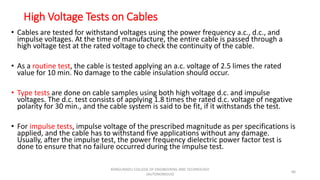 High Voltage Tests on Cables
• Cables are tested for withstand voltages using the power frequency a.c., d.c., and
impulse voltages. At the time of manufacture, the entire cable is passed through a
high voltage test at the rated voltage to check the continuity of the cable.
• As a routine test, the cable is tested applying an a.c. voltage of 2.5 limes the rated
value for 10 min. No damage to the cable insulation should occur.
• Type tests are done on cable samples using both high voltage d.c. and impulse
voltages. The d.c. test consists of applying 1.8 times the rated d.c. voltage of negative
polarity for 30 min., and the cable system is said to be fit, if it withstands the test.
• For impulse tests, impulse voltage of the prescribed magnitude as per specifications is
applied, and the cable has to withstand five applications without any damage.
Usually, after the impulse test, the power frequency dielectric power factor test is
done to ensure that no failure occurred during the impulse test.
66
KONGUNADU COLLEGE OF ENGINEERING AND TECHNOLOGY
(AUTONOMOUS)
 