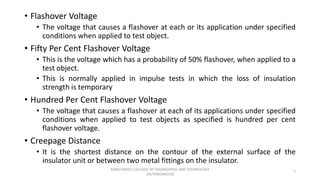 • Flashover Voltage
• The voltage that causes a flashover at each or its application under specified
conditions when applied to test object.
• Fifty Per Cent Flashover Voltage
• This is the voltage which has a probability of 50% flashover, when applied to a
test object.
• This is normally applied in impulse tests in which the loss of insulation
strength is temporary
• Hundred Per Cent Flashover Voltage
• The voltage that causes a flashover at each of its applications under specified
conditions when applied to test objects as specified is hundred per cent
flashover voltage.
• Creepage Distance
• It is the shortest distance on the contour of the external surface of the
insulator unit or between two metal fittings on the insulator.
7
KONGUNADU COLLEGE OF ENGINEERING AND TECHNOLOGY
(AUTONOMOUS)
 