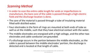 Scanning Method
• In order to scan the entire cable length for voids or imperfections in
manufacture, the bare core of the cable is passed through a high electric
field and the discharge location is done.
• The core of the material is passed through a tube of insulating material
filled with distilled water.
• Four electrodes in the form of rings arc mounted at both ends of tube as
well as at the middle, such that they have electrical contact with the water.
• The middle electrodes are energized with a high voltage, and the other two
electrodes and cable conductor are grounded.
• If a discharge occurs in the portion between the middle electrodes, as the
cable is passed between the middle electrodes' portion, the discharge is
detected and is located at that length of cable.
71
KONGUNADU COLLEGE OF ENGINEERING AND TECHNOLOGY
(AUTONOMOUS)
 