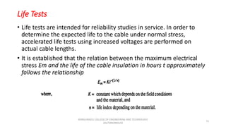 Life Tests
• Life tests are intended for reliability studies in service. In order to
determine the expected life to the cable under normal stress,
accelerated life tests using increased voltages are performed on
actual cable lengths.
• It is established that the relation between the maximum electrical
stress Em and the life of the cable insulation in hours t approximately
follows the relationship
73
KONGUNADU COLLEGE OF ENGINEERING AND TECHNOLOGY
(AUTONOMOUS)
 