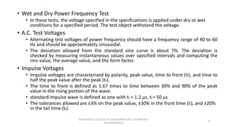 • Wet and Dry Power Frequency Test
• In these tests, the voltage specified in the specifications is applied under dry or wet
conditions for a specified period. The test object withstand the voltage.
• A.C. Test Voltages
• Alternating test voltages of power frequency should have a frequency range of 40 to 60
Hz and should be approximately sinusoidal.
• The deviation allowed from the standard sine curve is about 7%. The deviation is
checked by measuring instantaneous values over specified intervals and computing the
rms value, the average value, and the form factor.
• Impulse Voltages
• Impulse voltages are characterized by polarity, peak value, time to front (tf), and time to
half the peak value after the peak (tt).
• The time to front is defined as 1.67 times to time between 30% and 90% of the peak
value in the rising portion of the wave.
• standard impulse wave is defined as one with tf = 1.2 μs, ttt = 50 μs
• The tolerances allowed are ±3% on the peak value, ±30% in the front time (tf), and ±20%
in the tail time (tf).
8
KONGUNADU COLLEGE OF ENGINEERING AND TECHNOLOGY
(AUTONOMOUS)
 