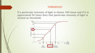 THRESHOLD
If a particular intensity of light is shown 100 times and if it is
appreciated 50 times then that particular intensity of light is
termed as threshold.
 