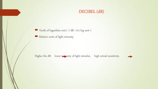 DECIBEL (dB)
 Tenth of logarithm unit ( 1 dB = 0.1 log unit )
 Relative units of light intensity
Higher the dB lower intensity of light stimulus high retinal sensitivity.
 