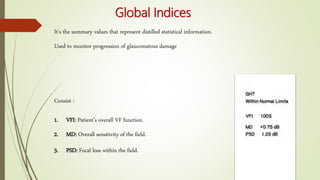 Global Indices
It’s the summary values that represent distilled statistical information.
Used to monitor progression of glaucomatous damage
Consist :
1. VFI: Patient’s overall VF function.
2. MD: Overall sensitivity of the field.
3. PSD: Focal loss within the field.
 