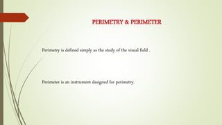 Perimetry is defined simply as the study of the visual field .
PERIMETRY & PERIMETER
Perimeter is an instrument designed for perimetry.
 