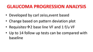 GLAUCOMA PROGRESSION ANALYSIS
• Developed by carl zeiss,event based
• Change based on pattern deviation plot
• Requisites2 base line VF and 1 f/u VF
• Up to 14 follow up tests can be compared with
baseline
 