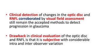 • Clinical detection of changes in the optic disc and
RNFL corroborated by visual field assessment
still remain the accepted methods to detect
progression in glaucoma
• Drawback in clinical evaluation of the optic disc
and RNFL is that it is subjective with considerable
intra and inter observer variation
 