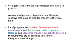 • VF is gold standard to asses progression objectively in
glaucoma
• conventional perimetry is probably not the most
sensitive technique to monitor changes in the visual
field.
• lot of programs like modified Andersons criteria,
overview printout, Peridata and delta program of
Octopus, and Glaucoma change & Probability analysis in
the Humphrey are all designed to facilitate
interpretation of change
 