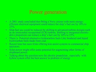 Power generation
• A 2001 study concluded that fitting a Navy cruiser with more energy-
  efficient electrical equipment could reduce the ship’s fuel use by 10% to
  25%.
• Ship fuel use could be reduced by shifting to advanced turbine designs such
  as an intercooled recuperated (ICR) turbine. Shifting to integrated electric-
  drive propulsion can reduce a ship’s fuel use by 10% to 25%.
• There is Potential alternative hydrocarbon fuels Like biodiesel and liquid
  hydrocarbon fuels made from coal
• Recent time has seen firms offering kite-assist systems to commercial ship
  operators.
• Solar power might offer some potential for augmenting other forms of
  shipboard power.
• Talking about the question now the electric propulsion , especially with
  hybrid system offer the best answer to problem of energy
 