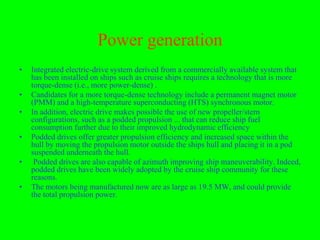 Power generation
•   Integrated electric-drive system derived from a commercially available system that
    has been installed on ships such as cruise ships requires a technology that is more
    torque-dense (i.e., more power-dense) .
•   Candidates for a more torque-dense technology include a permanent magnet motor
    (PMM) and a high-temperature superconducting (HTS) synchronous motor.
•   In addition, electric drive makes possible the use of new propeller/stern
    configurations, such as a podded propulsion ... that can reduce ship fuel
    consumption further due to their improved hydrodynamic efficiency
•   Podded drives offer greater propulsion efficiency and increased space within the
    hull by moving the propulsion motor outside the ships hull and placing it in a pod
    suspended underneath the hull.
•    Podded drives are also capable of azimuth improving ship maneuverability. Indeed,
    podded drives have been widely adopted by the cruise ship community for these
    reasons.
•   The motors being manufactured now are as large as 19.5 MW, and could provide
    the total propulsion power.
 