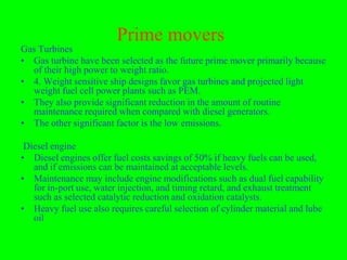 Prime movers
Gas Turbines
• Gas turbine have been selected as the future prime mover primarily because
  of their high power to weight ratio.
• 4. Weight sensitive ship designs favor gas turbines and projected light
  weight fuel cell power plants such as PEM.
• They also provide significant reduction in the amount of routine
  maintenance required when compared with diesel generators.
• The other significant factor is the low emissions.

 Diesel engine
• Diesel engines offer fuel costs savings of 50% if heavy fuels can be used,
   and if emissions can be maintained at acceptable levels.
• Maintenance may include engine modifications such as dual fuel capability
   for in-port use, water injection, and timing retard, and exhaust treatment
   such as selected catalytic reduction and oxidation catalysts.
• Heavy fuel use also requires careful selection of cylinder material and lube
   oil
 