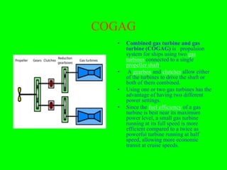 COGAG
  •   Combined gas turbine and gas
      turbine (COGAG) is propulsion
      system for ships using two gas
      turbines connected to a single
      propeller shaft.
  •    A gearbox and clutches allow either
      of the turbines to drive the shaft or
      both of them combined.
  •   Using one or two gas turbines has the
      advantage of having two different
      power settings.
  •   Since the fuel efficiency of a gas
      turbine is best near its maximum
      power level, a small gas turbine
      running at its full speed is more
      efficient compared to a twice as
      powerful turbine running at half
      speed, allowing more economic
      transit at cruise speeds.
 