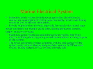 Marine Electrical System
• Maritime electric systems include power generation, distribution and
   control, and consumption of electric power on supply- service- and fishing
   vessels as well as offshore installations.
• Electric propulsion has increased especially for vessels with several large
power consumers, for example cruise ships, floating production systems,
supply- and service vessels.
• Maritime electric systems are autonomous power systems. The prime
   movers, including diesel engines, gas- and steam turbines, are integral parts
   of the systems.
• The power consumers are large compared with the total capacity of the
   system, as for example thruster and propulsion systems for DP operated
   vessels, drilling systems, HVAC systems on board ship
 