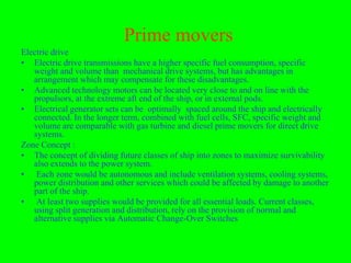 Prime movers
Electric drive
• Electric drive transmissions have a higher specific fuel consumption, specific
   weight and volume than mechanical drive systems, but has advantages in
   arrangement which may compensate for these disadvantages.
• Advanced technology motors can be located very close to and on line with the
   propulsors, at the extreme aft end of the ship, or in external pods.
• Electrical generator sets can be optimally spaced around the ship and electrically
   connected. In the longer term, combined with fuel cells, SFC, specific weight and
   volume are comparable with gas turbine and diesel prime movers for direct drive
   systems.
Zone Concept :
• The concept of dividing future classes of ship into zones to maximize survivability
   also extends to the power system.
• Each zone would be autonomous and include ventilation systems, cooling systems,
   power distribution and other services which could be affected by damage to another
   part of the ship.
• At least two supplies would be provided for all essential loads. Current classes,
   using split generation and distribution, rely on the provision of normal and
   alternative supplies via Automatic Change-Over Switches
 